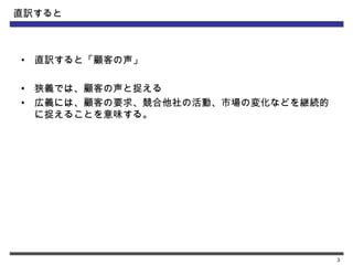 直訳すると



•   直訳すると「顧客の声」

•   狭義では、顧客の声と捉える
•   広義には、顧客の要求、競合他社の活動、市場の変化などを継続的
    に捉えることを意味する。




                                     3
 