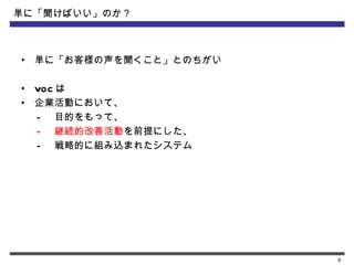 単に「聞けばいい」のか？



•   単に「お客様の声を聞くこと」とのちがい

•   VOC は
•   企業活動において、
    – 目的をもって、
    – 継続的改善活動を前提にした、
    – 戦略的に組み込まれたシステム




                          6
 