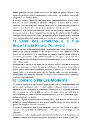 Essas qualidades foram sendo observadas ao longo do tempo e foram sendo
adaptadas, pois no início diversos produtos foram tendo essa função de moeda, até
chegarmos aos moldes atuais.
A primeira moeda existente foi o sal, tanto que a palavra salário tem origem nesse
fato. Depois foram utilizadas as conchas e chegamos à moeda com o nome de
dinheiro. Com o surgimento da moeda é que o comércio, propriamente dito, surgiu e
começou a se desenvolver chegando ao que temos nos dias atuais.
Hoje em dia, com o desenvolvimento do comércio e da tecnologia, existem diversas
formas de moeda: o dinheiro (papel moeda), cartão de crédito, cartão de débito,
cheques e cada país desenvolveu a sua própria moeda, além de termos a moeda
norte americana (o dólar), que é usada para a maioria das negociações existentes.
O Valor dos Produtos e a Sua
Importância Para o Comércio
Um dos grandes problemas da actividade comercial, desde o início dos tempos era a
definição do valor de um produto. Um dos pressupostos para a determinação do
preço de um produto era a quantidade de trabalho realizada para fabricar a
mercadoria, assim como as dificuldades encontradas para gerar aquele material e
também a sua disponibilidade. Essas condições determinam se um produto teria um
valor alto ou baixo.
Actualmente, a definição do valor de um produto envolve uma série de outros
factores, como por exemplo: transporte, salários dos funcionários, impostos e
outros gastos inerentes ao processo de produção do produto ou serviço. Devido a
esses factores, a atividade comercial foi ficando cada vez mais complexa e
envolvendo uma série de factores e variações que influenciam no comércio
realizado nos dias atuais.
O Comércio Na Era Moderna
O comércio tomou um grande impulso no século XV com as chamadas expedições
para o novo mundo, onde os povos colonizadores viajavam atrás de riquezas e
especiarias para negociarem. As lojas começaram a ganhar os formatos parecidos
com os atuais por volta de 200 anos atrás. Até essa época, os comércios se
caracterizavam por serem pequenos empreendimentos (padarias, armazéns, lojas),
tudo muito simples e rústico.
A primeira loja de departamentos foi criada em Paris – Bom Marche. No século 20, a
actividade comercial passou por uma grande transformação, passando a existir a
profissionalização e o desenvolvimento.
O comércio passou por uma grande expansão, tanto que hoje temos os grandes
magazines e a venda pela internet,formas de comércio que não eram imaginadas há
100 anos.
O comércio permitiu e colaborou com o desenvolvimento da sociedade,ajudando no
desenvolvimento de tecnologias, criação de ferrovias,estradas, portos, pontes e etc.
 