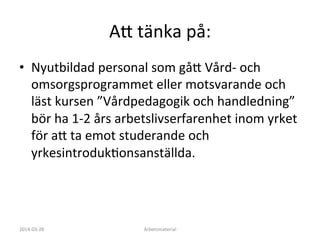 A:	
  tänka	
  på:	
  
•  Nyutbildad	
  personal	
  som	
  gå:	
  Vård-­‐	
  och	
  
omsorgsprogrammet	
  eller	
  motsvarande	
  och	
  
läst	
  kursen	
  ”Vårdpedagogik	
  och	
  handledning”	
  
bör	
  ha	
  1-­‐2	
  års	
  arbetslivserfarenhet	
  inom	
  yrket	
  
för	
  a:	
  ta	
  emot	
  studerande	
  och	
  
yrkesintrodukFonsanställda.	
  	
  
2014-­‐03-­‐28	
   Arbetsmaterial	
  
 