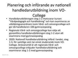 Planering	
  och	
  införande	
  av	
  naFonell	
  
handledarutbildning	
  inom	
  VO-­‐
College	
  
•  Handledarutbildningen	
  steg	
  1-­‐2	
  motsvarar	
  kursen	
  
”Vårdpedagogik	
  och	
  handledning”	
  och	
  kan	
  examineras	
  av	
  
utbildningsanordnare	
  inom	
  Vård-­‐	
  och	
  omsorgscollege	
  och	
  
ger	
  då	
  handledaren	
  100	
  gymnasiepoäng	
  
•  Regionala	
  Vård-­‐	
  och	
  omsorgscollege	
  kan	
  välja	
  a:	
  
genomföra	
  handledarutbildningen	
  steg	
  1-­‐2	
  utan	
  a:	
  
examinera	
  med	
  gymnasiepoäng	
  
•  2020:	
  NaFonell	
  handledarutbildning	
  införd	
  i	
  landet,	
  steg	
  
1-­‐3,	
  för	
  samtliga	
  som	
  tar	
  emot	
  studerande	
  inom	
  VO-­‐
College.	
  Strävansmål	
  är	
  a:	
  regionala	
  Vård-­‐	
  och	
  
omsorgscollege	
  erbjuder	
  handledarutbildning	
  och	
  
examinerar	
  steg	
  1-­‐2	
  med	
  gymnasiepoäng	
  	
  
2014-­‐03-­‐28	
  
 