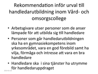 RekommendaFon	
  inför	
  urval	
  Fll	
  
handledarutbildning	
  inom	
  Vård-­‐	
  och	
  
omsorgscollege	
  
•  Arbetsgivare	
  utser	
  personer	
  som	
  de	
  anser	
  
lämpade	
  för	
  a:	
  utbilda	
  sig	
  Fll	
  handledare	
  
•  Personer	
  som	
  går	
  handledarutbildningen	
  
ska	
  ha	
  en	
  gymnasiekompetens	
  inom	
  
yrkesområdet,	
  vara	
  en	
  god	
  förebild	
  samt	
  ha	
  
vilja,	
  förmåga	
  och	
  intresse	
  a:	
  vara	
  en	
  bra	
  
handledare	
  
•  Handledare	
  ska	
  	
  i	
  sina	
  tjänster	
  ha	
  utrymme	
  
för	
  handledaruppdraget	
  2014-­‐03-­‐28	
  
 