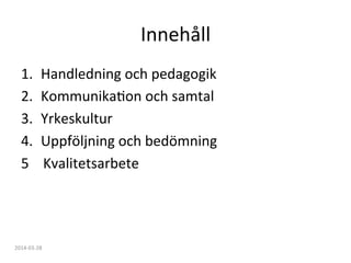 Innehåll	
  
1.  Handledning	
  och	
  pedagogik	
  
2.  KommunikaFon	
  och	
  samtal	
  
3.  Yrkeskultur	
  
4.  Uppföljning	
  och	
  bedömning	
  
5	
  	
  	
  	
  Kvalitetsarbete	
  
2014-­‐03-­‐28	
  
 