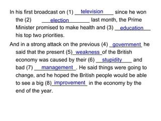 television
In his first broadcast on (1) _____________ since he won
   the (2)      ________________ last month, the Prime
                   election
   Minister promised to make health and (3) ____________
                                              education
   his top two priorities.
And in a strong attack on the previous (4) ___________ he
                                            government
  said that the present (5)__________of the British
                            weakness
                                        stupidity
  economy was caused by their (6) ____________ and
              management
  bad (7) ______________. He said things were going to
  change, and he hoped the British people would be able
                   improvement
  to see a big (8)____________ in the economy by the
  end of the year.
 