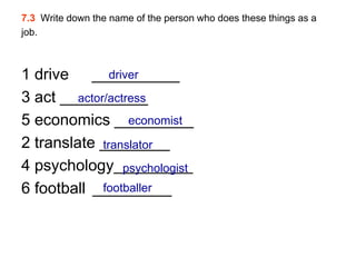 7.3 Write down the name of the person who does these things as a
job.



1 drive __________
                driver
3 act __________
         actor/actress
5 economics _________
                    economist
2 translate ________
              translator
4 psychology_________
                   psychologist
6 football _________
              footballer
 
