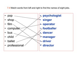 7.4 Match words from left and right to find the names of eight jobs.


•   pop                                •   psychologist
•   shop                               •   singer
•   film                               •   operator
•   computer                           •   footballer
•   bus                                •   dancer
•   child                              •   manager
•   ballet                             •   driver
•   professional                       •   director
 