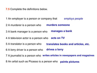 7.5 Complete the definitions below.


1 An employer is a person or company that           employs people

2 A murderer is a person who       murders someone

3 A bank manager is a person who       manages a bank

4 A television actor is a person who   acts on TV

5 A translator is a person who     translates books and articles, etc.

6 A lorry driver is a person who   drives a lorry

7 A journalist is a person who writes articles in newspapers and magazines

8 An artist such as Picasso is a person who paints pictures
 