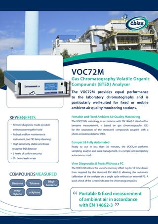 VOC72M

Gas Chromatography Volatile Organic
Compounds (BTEX) Analyser
The VOC72M provides equal performance
to the laboratory chromatographs and is
particularly well-suited for fixed or mobile
ambient air quality monitoring stations.

KEYBENEFITS
•

Portable and Fixed Ambient Air Quality Monitoring
The VOC72M’s metrology, in accordance with EN 14662-3 standard for

Remote diagnosis, made possible 	

	

benzene measurement, is based on gas chromatography (GC)

without opening the hood

•

for the separation of the measured compounds coupled with a

Robust and low maintenance

photo-ionization detector (PID).

instrument, (no PID lamp cleaning)

•

High sensitivity, stable and linear 	
response PID detector

•
•

	

Compact & Fully Automated
Ready to use in less than 30 minutes, the VOC72M performs
sampling, analysis and data management, in a simple and completely

3 levels of built-in security

autonomous mod.

On board web server

View Diagnostics & Peaks Without a PC
The VOC72M utilises the use of a memory effect (up to 10 times lower

Benzene

Toluene

m+pXylene

o-Xylene

Ethylbenzene

than required by the standard EN14662-3) allowing the automatic
calibration of the analyser on a single cycle without an external PC. A
quick check of the screen indicates the chromatogram peaks.

“

Portable & fixed measurement
of ambient air in accordance
with EN 14662-3

“

COMPOUNDSMEASURED

 