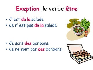 Exeption: le verbe être
• C’ est de la salade
• Ce n’ est pas de la salade
• Ce sont des bonbons.
• Ce ne sont pas des bonbons.
 