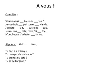 A vous !
Complète :
Voulez-vous bière ou vin ?
Je voudrais poisson et viande.
J’achète lait, sucre et eau.
Je n’ai pas café, mais j’ai thé.
N’oublie pas d’acheter farine.
Réponds : Oui…. Non,…..
Tu bois du whisky ?
Tu manges de la viande ?
Tu prends du café ?
Tu as de l’argent ?
 