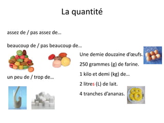La quantité
assez de / pas assez de…
beaucoup de / pas beaucoup de…
un peu de / trop de…
Une demie douzaine d’œufs.
250 grammes (g) de farine.
1 kilo et demi (kg) de…
2 litres (L) de lait.
4 tranches d’ananas.
 
