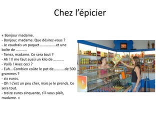 Chez l’épicier
« Bonjour madame.
- Bonjour, madame. Que désirez-vous ?
- Je voudrais un paquet ……………..et une
boîte de …………
- Tenez, madame. Ce sera tout ?
- Ah ! Il me faut aussi un kilo de ………..
- Voilà ! Avec ceci ?
- Euh… Combien coûte le pot de…………de 500
grammes ?
- six euros.
- Oh ! c’est un peu cher, mais je le prends. Ce
sera tout.
- treize euros cinquante, s’il vous plaît,
madame. »
 