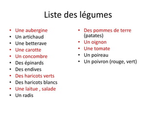 Liste des légumes
• Une aubergine
• Un artichaud
• Une betterave
• Une carotte
• Un concombre
• Des épinards
• Des endives
• Des haricots verts
• Des haricots blancs
• Une laitue , salade
• Un radis
• Des pommes de terre
(patates)
• Un oignon
• Une tomate
• Un poireau
• Un poivron (rouge, vert)
 