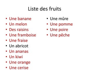 Liste des fruits
• Une banane
• Un melon
• Des raisins
• Une framboise
• Une fraise
• Un abricot
• Un ananas
• Un kiwi
• Une orange
• Une cerise
• Une mûre
• Une pomme
• Une poire
• Une pêche
 