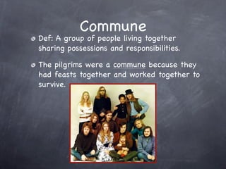 Commune
Def: A group of people living together
sharing possessions and responsibilities.

The pilgrims were a commune because they
had feasts together and worked together to
survive.
 