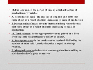 14.The long run- is the period of time in which all factors of production are variableA. Economies of scale- are any fall in long run unit costs that come about as a result of a firm increasing its scale of productionB Diseconomies of scale- are any increase in long run unit costs that come about as a result of a firm increasing its scale of production.15. Total revenue- Is the aggregated revenue gained by a firm from the scale of a particular quantity of output.A. Average revenue- is the total revenue received divided by the number of units sold. Usually the price is equal to average revenue. B. Marginal revenue-is the extra revenue gained from selling an additional unit of a good or service