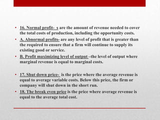 16. Normal profit-  s are the amount of revenue needed to cover the total costs of production, including the opportunity costs.A. Abnormal profits- are any level of profit that is greater than the required to ensure that a firm will continue to supply its existing good or service. B. Profit maximizing level of output –the level of output where marginal revenue is equal to marginal costs.17. Shut down price-  is the price where the average revenue is equal to average variable costs. Below this price, the firm or company will shut down in the short run.18. The break even price is the price where average revenue is equal to the average total cost. 