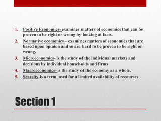 Positive Economics- examines matters of economics that can be proven to be right or wrong by looking at facts.Normative economics – examines matters of economics that are based upon opinion and so are hard to be proven to be right or wrong. Microeconomics- is the study of the individual markets and decisions by individual households and firmsMacroeconomics- is the study of the economy as a whole.Scarcity-is a term  used for a limited availability of recoursesSection 1