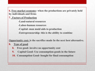 6. Free market economy- when the productions are privately held by individuals and firms7. Factors of Production	-Land-natural resources	-Labor-human resources	-Capital- man maid aids to production-Entrepreneurship- this is the ability to combineOpportunity cost- is the sacrifice made In the next best alternative.Type of goodFree good- involve no opportunity cost Capital Good- Use consumption goods in the futureConsumption Good- bought for final consumption 