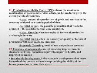 11. Production possibility Curve (PPC)- shows the maximum combination of goods and services which can be produced given the existing levels of resources.-Actual output- the production of goods and services in the economy achieved in a certain period of time-Potential output- the possible production that would be achieved if the available factors were employed.-Actual Growth- when unemployed factors of production are brought into use-Potentialgrown-when the quantity or quality of factors of production within an economy increases-Economic Growth- growth of real output in an economy  12. Economic development- concept involving improvement in standards of living, reduction in poverty, improved health, and improved education- Sustainable development- is the economic development that meets its needs of the present without compromising the ability of the future generation to meet their needs.