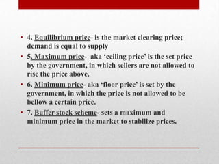 Supply Curve-is the curve of representation between the price and quantity supplied4. Equilibrium price- is the market clearing price; demand is equal to supply5. Maximum price- aka ‘ceiling price’ is the set price by the government, in which sellers are not allowed to rise the price above. 6. Minimum price- aka ‘floor price’ is set by the government, in which the price is not allowed to be bellow a certain price. 7. Buffer stock scheme- sets a maximum and minimum price in the market to stabilize prices.