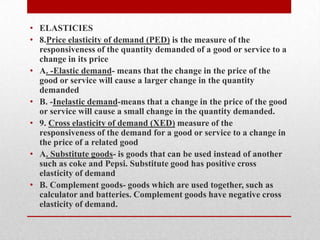 ELASTICIES 8.Price elasticity of demand (PED) is the measure of the responsiveness of the quantity demanded of a good or service to a change in its priceA. -Elastic demand- means that the change in the price of the good or service will cause a larger change in the quantity demandedB. -Inelastic demand-means that a change in the price of the good or service will cause a small change in the quantity demanded.9. Cross elasticity of demand (XED) measure of the responsiveness of the demand for a good or service to a change in the price of a related goodA. Substitute goods- is goods that can be used instead of another such as coke and Pepsi. Substitute good has positive cross elasticity of demandB. Complement goods- goods which are used together, such as calculator and batteries. Complement goods have negative cross elasticity of demand. 