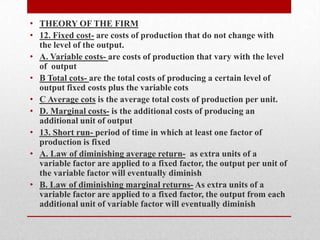 THEORY OF THE FIRM12. Fixed cost- are costs of production that do not change with the level of the output. A. Variable costs- are costs of production that vary with the level of  outputB Total cots- are the total costs of producing a certain level of output fixed costs plus the variable cotsC Average cots is the average total costs of production per unit. D. Marginal costs- is the additional costs of producing an additional unit of output13. Short run- period of time in which at least one factor of production is fixedA. Law of diminishing average return-  as extra units of a variable factor are applied to a fixed factor, the output per unit of the variable factor will eventually diminishB. Law of diminishing marginal returns- As extra units of a variable factor are applied to a fixed factor, the output from each additional unit of variable factor will eventually diminish