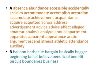 • A absence abundance accessible accidentally
  acclaim accommodate accomplish accordion
  accumulate achievement acquaintance
  acquire acquitted across address
  advertisement advice advise affect alleged
  amateur analysis analyze annual apartment
  apparatus apparent appearance arctic
  argument ascend atheist athletic attendance
  auxiliary
• B balloon barbecue bargain basically beggar
  beginning belief believe beneficial benefit
  biscuit boundaries business
 