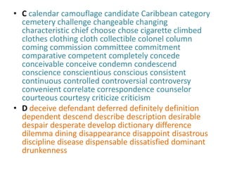 • C calendar camouflage candidate Caribbean category
  cemetery challenge changeable changing
  characteristic chief choose chose cigarette climbed
  clothes clothing cloth collectible colonel column
  coming commission committee commitment
  comparative competent completely concede
  conceivable conceive condemn condescend
  conscience conscientious conscious consistent
  continuous controlled controversial controversy
  convenient correlate correspondence counselor
  courteous courtesy criticize criticism
• D deceive defendant deferred definitely definition
  dependent descend describe description desirable
  despair desperate develop dictionary difference
  dilemma dining disappearance disappoint disastrous
  discipline disease dispensable dissatisfied dominant
  drunkenness
 