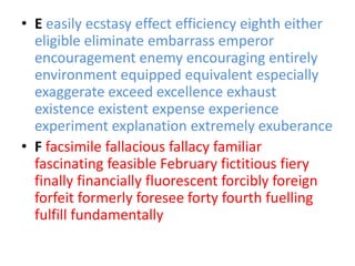 • E easily ecstasy effect efficiency eighth either
  eligible eliminate embarrass emperor
  encouragement enemy encouraging entirely
  environment equipped equivalent especially
  exaggerate exceed excellence exhaust
  existence existent expense experience
  experiment explanation extremely exuberance
• F facsimile fallacious fallacy familiar
  fascinating feasible February fictitious fiery
  finally financially fluorescent forcibly foreign
  forfeit formerly foresee forty fourth fuelling
  fulfill fundamentally
 