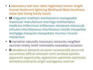 • L laboratory laid later latter legitimate leisure length
  license lieutenant lightning likelihood likely loneliness
  loose lose losing lovely luxury
• M magazine maintain maintenance manageable
  maneuver manufacture marriage mathematics
  medicine millennium millionaire miniature minuscule
  minutes miscellaneous mischievous missile misspelled
  mortgage mosquito mosquitoes murmur muscle
  mysterious
• N narrative naturally necessary necessity neighbor
  neutron ninety ninth noticeable nowadays nuisance
• O obedience obstacle occasion occasionally occurred
  occurrence official omission omit omitted opinion
  opponent opportunity oppression optimism optimistic
  orchestra ordinarily origin outrageous overrun
 