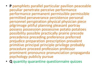• P pamphlets parallel particular pavilion peaceable
  peculiar penetrate perceive performance
  performance permanent permissible permissible
  permitted perseverance persistence personal
  personnel perspiration physical physician piece
  pilgrimage pitiful planning pleasant portray
  possess possession possessive potato potatoes
  possibility possible practically prairie precede
  precedence preceding preference preferred
  prejudice preparation prescription prevalent
  primitive principal principle privilege probably
  procedure proceed profession professor
  prominent pronounce pronunciation propaganda
  psychology publicly pursue
• Q quantity quarantine questionnaire quizzes
 