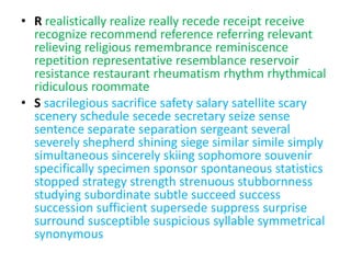 • R realistically realize really recede receipt receive
  recognize recommend reference referring relevant
  relieving religious remembrance reminiscence
  repetition representative resemblance reservoir
  resistance restaurant rheumatism rhythm rhythmical
  ridiculous roommate
• S sacrilegious sacrifice safety salary satellite scary
  scenery schedule secede secretary seize sense
  sentence separate separation sergeant several
  severely shepherd shining siege similar simile simply
  simultaneous sincerely skiing sophomore souvenir
  specifically specimen sponsor spontaneous statistics
  stopped strategy strength strenuous stubbornness
  studying subordinate subtle succeed success
  succession sufficient supersede suppress surprise
  surround susceptible suspicious syllable symmetrical
  synonymous
 