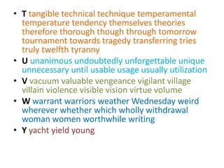 • T tangible technical technique temperamental
  temperature tendency themselves theories
  therefore thorough though through tomorrow
  tournament towards tragedy transferring tries
  truly twelfth tyranny
• U unanimous undoubtedly unforgettable unique
  unnecessary until usable usage usually utilization
• V vacuum valuable vengeance vigilant village
  villain violence visible vision virtue volume
• W warrant warriors weather Wednesday weird
  wherever whether which wholly withdrawal
  woman women worthwhile writing
• Y yacht yield young
 