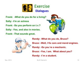 Exercise
Dialogues

Frank: -What do you do for a living?
Sally: -I’m an actress
Frank: -So you perform on t.v.?
Sally: -Yes, and also in movies.
Frank: -That sounds great.
Randy: -What do you do, Bruce?
Bruce: -Well, I fix cars and mend engines.
Randy: -So you´re a mechanic.
Bruce: -Yes, I am. What about you?
Randy: -I´m a student.
Nov. 2013.

By W García N.

10

 