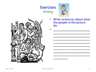 Exercises
Writing

• Write sentences about what
the people in the picture
do:
• _______________________
_______________________
_______________________
_______________________
_______________________
_______________________
_______________________
_______________________
_______________________
_________

Nov. 2013.

By W García N.

11

 