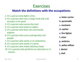 Exercises

Match the definitions with the occupations:
1. It’s a person who fights crime.
2. It’s a person who uses a large truck and a lot
of water in his work.
3. It’s a person who carries the mail.
4. It’s a person who waits on tables.
5. It’s a person who fixes cars and mends
engines.
6. It’s a person who cures and operates sick
people.
7. It’s a person who works in an ambulance.
8. It’s a person who works in a bank.
9. It’s a person who makes delicious food.
10. It’s a person who performs on television or in
movies.
Nov. 2013.

By W García N.

a. letter carrier
b. paramedic
c. mechanic
d. cashier
e. fire fighter
f. actor
g. waitress
h. police officer
i. doctor
j. chef
9

 
