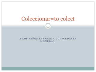 A L O S N I Ñ O S L E S G U S T A C O L E C C I O N A R
M O N E D A S .
Coleccionar=to colect