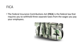 FICA
• The Federal Insurance Contributions Act (FICA) is the federal law that
requires you to withhold three separate taxes from the wages you pay
your employees.
 