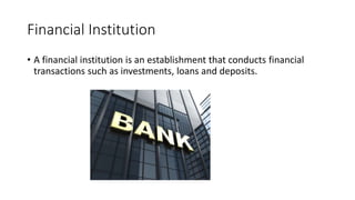 Financial Institution
• A financial institution is an establishment that conducts financial
transactions such as investments, loans and deposits.
 