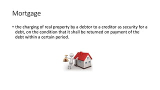 Mortgage
• the charging of real property by a debtor to a creditor as security for a
debt, on the condition that it shall be returned on payment of the
debt within a certain period.
 