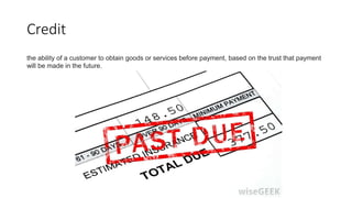 Credit
the ability of a customer to obtain goods or services before payment, based on the trust that payment
will be made in the future.
 