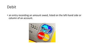 Debit
• an entry recording an amount owed, listed on the left-hand side or
column of an account.
 