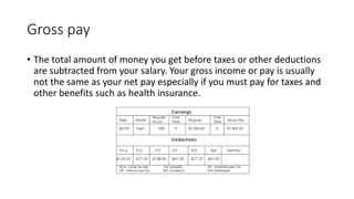 Gross pay
• The total amount of money you get before taxes or other deductions
are subtracted from your salary. Your gross income or pay is usually
not the same as your net pay especially if you must pay for taxes and
other benefits such as health insurance.
 