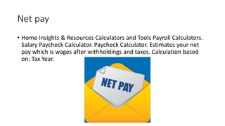Net pay
• Home Insights & Resources Calculators and Tools Payroll Calculators.
Salary Paycheck Calculator. Paycheck Calculator. Estimates your net
pay which is wages after withholdings and taxes. Calculation based
on: Tax Year.
 