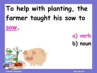 Coleman’s Classroom www.clmn.net
To help with planting, the
farmer taught his sow to
sow.
a) verb
b) noun
 