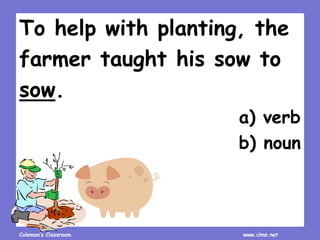 Coleman’s Classroom www.clmn.net
To help with planting, the
farmer taught his sow to
sow.
a) verb
b) noun
 