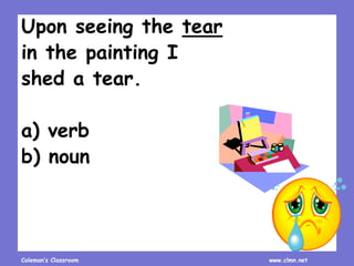 Coleman’s Classroom www.clmn.net
Upon seeing the tear
in the painting I
shed a tear.
a) verb
b) noun
 