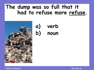 Coleman’s Classroom www.clmn.net
The dump was so full that it
had to refuse more refuse.
a) verb
b) noun
 