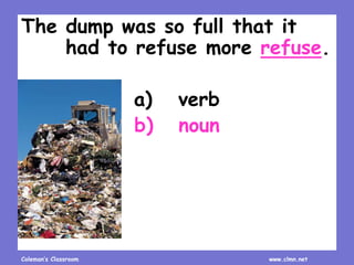 Coleman’s Classroom www.clmn.net
The dump was so full that it
had to refuse more refuse.
a) verb
b) noun
 